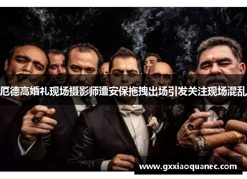 厄德高婚礼现场摄影师遭安保拖拽出场引发关注现场混乱